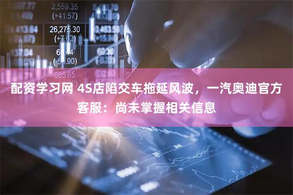 配资学习网 4S店陷交车拖延风波，一汽奥迪官方客服：尚未掌握相关信息