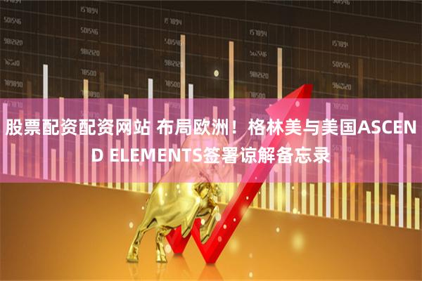 股票配资配资网站 布局欧洲！格林美与美国ASCEND ELEMENTS签署谅解备忘录