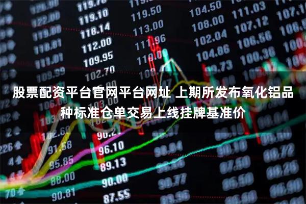 股票配资平台官网平台网址 上期所发布氧化铝品种标准仓单交易上线挂牌基准价