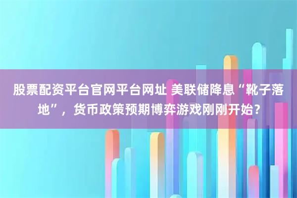 股票配资平台官网平台网址 美联储降息“靴子落地”，货币政策预期博弈游戏刚刚开始？