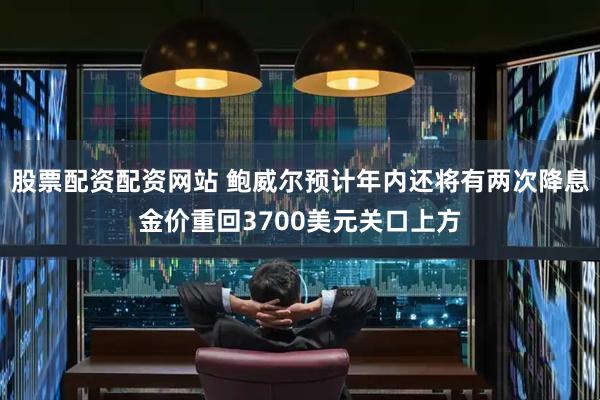 股票配资配资网站 鲍威尔预计年内还将有两次降息金价重回3700美元关口上方